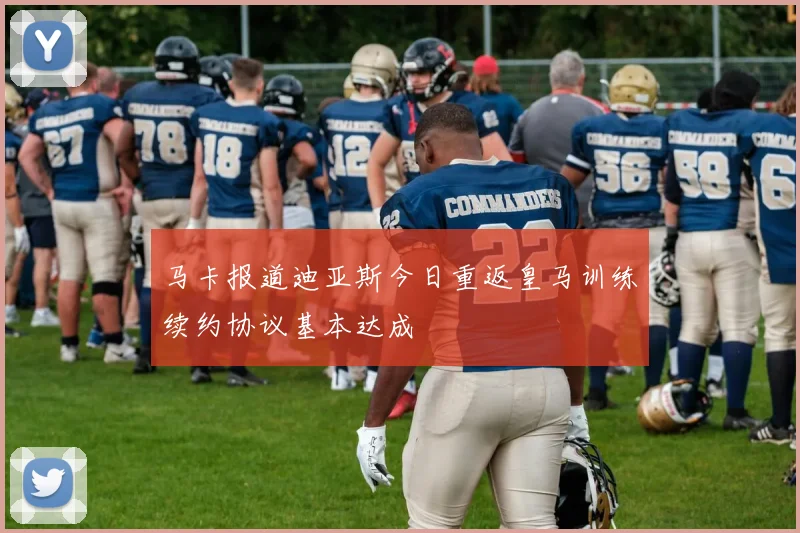 马卡报道迪亚斯今日重返皇马训练续约协议基本达成
