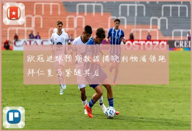欧冠进球预期数据揭晓利物浦领跑拜仁皇马紧随其后