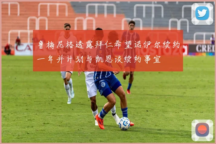 鲁梅尼格透露拜仁希望诺伊尔续约一年并计划与凯恩谈续约事宜
