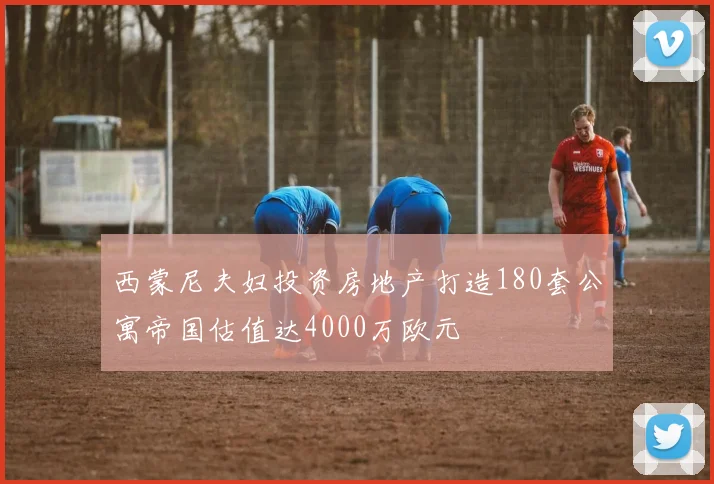 西蒙尼夫妇投资房地产打造180套公寓帝国估值达4000万欧元