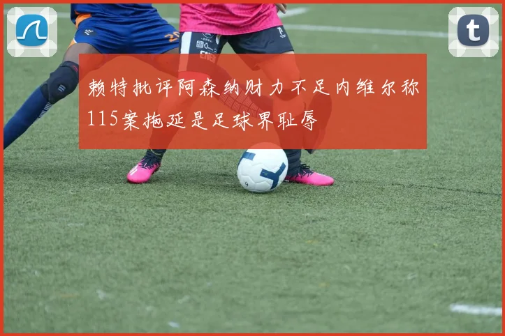赖特批评阿森纳财力不足内维尔称115案拖延是足球界耻辱