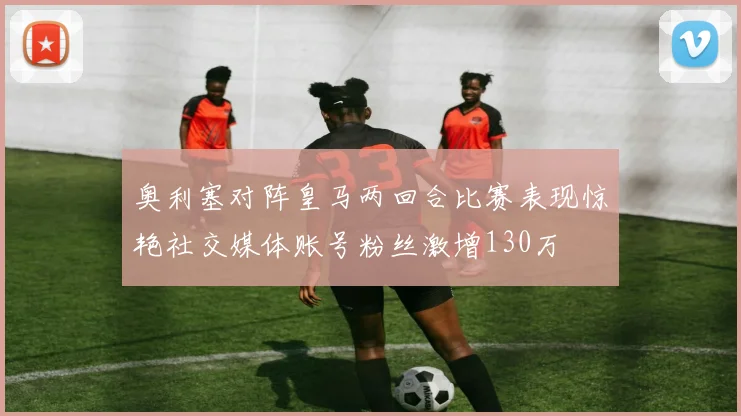 奥利塞对阵皇马两回合比赛表现惊艳社交媒体账号粉丝激增130万