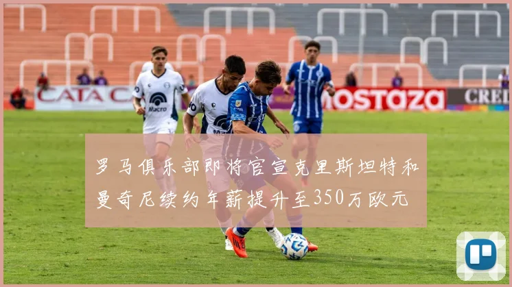 罗马俱乐部即将官宣克里斯坦特和曼奇尼续约年薪提升至350万欧元