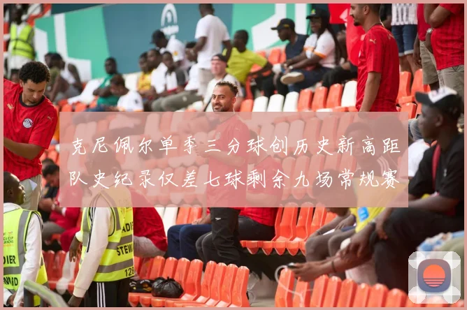 克尼佩尔单季三分球创历史新高距队史纪录仅差七球剩余九场常规赛