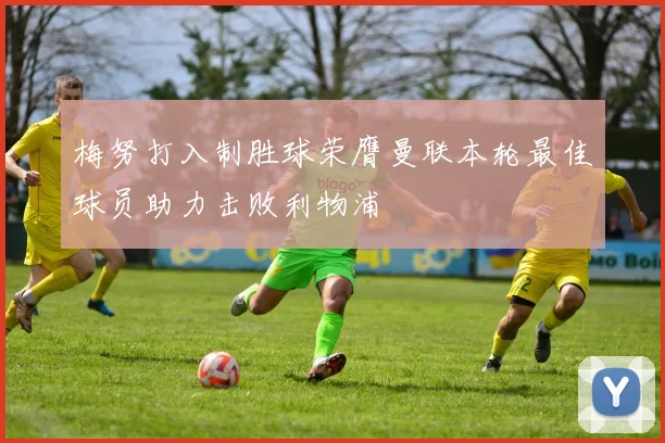 梅努打入制胜球荣膺曼联本轮最佳球员助力击败利物浦