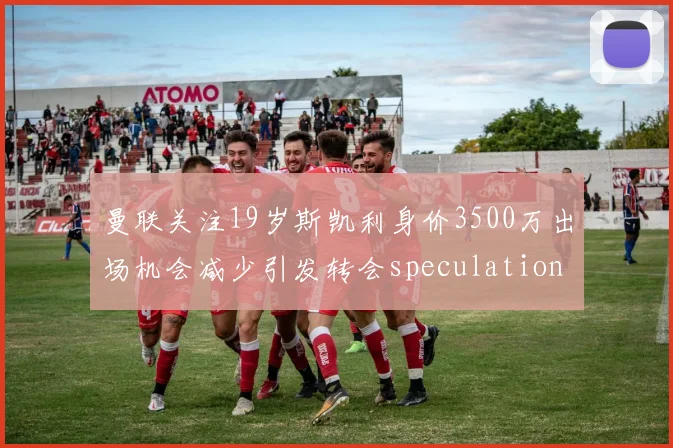 曼联关注19岁斯凯利身价3500万出场机会减少引发转会speculation
