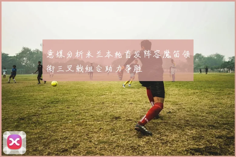 意媒分析米兰本轮首发阵容魔笛领衔三叉戟组合助力争胜