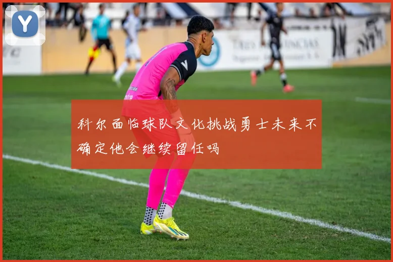 科尔面临球队文化挑战勇士未来不确定他会继续留任吗