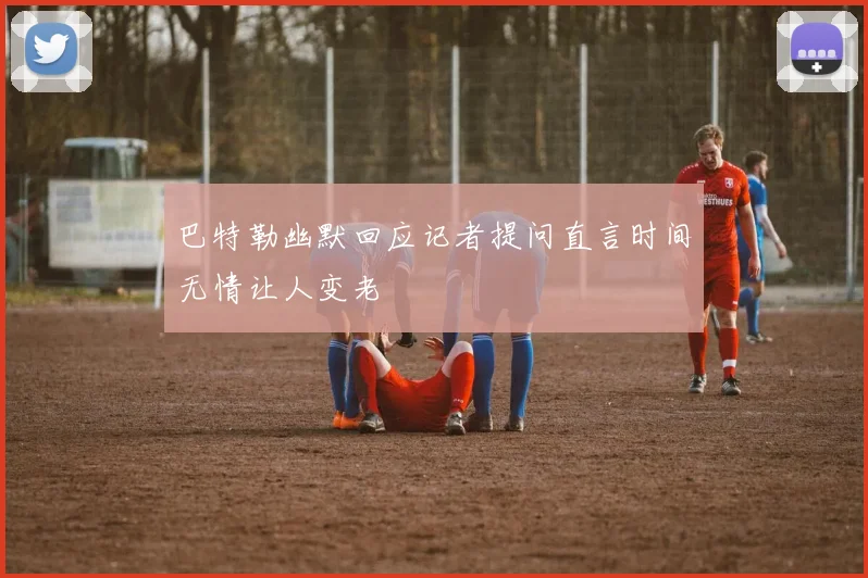 巴特勒幽默回应记者提问直言时间无情让人变老