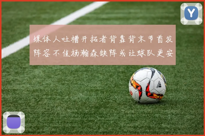 媒体人吐槽开拓者背靠背末节首发阵容不佳杨瀚森缺阵或让球队更安心