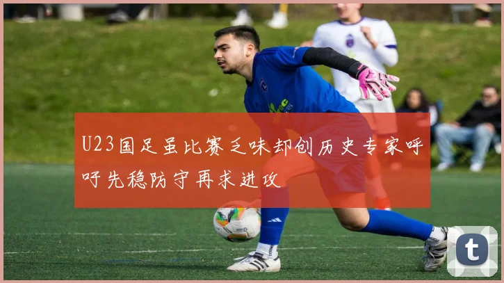 U23国足虽比赛乏味却创历史专家呼吁先稳防守再求进攻