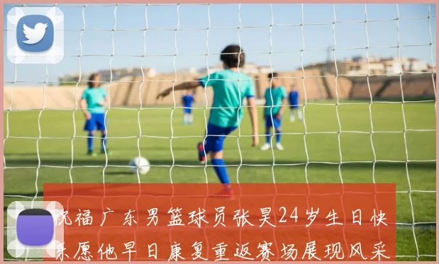祝福广东男篮球员张昊24岁生日快乐愿他早日康复重返赛场展现风采