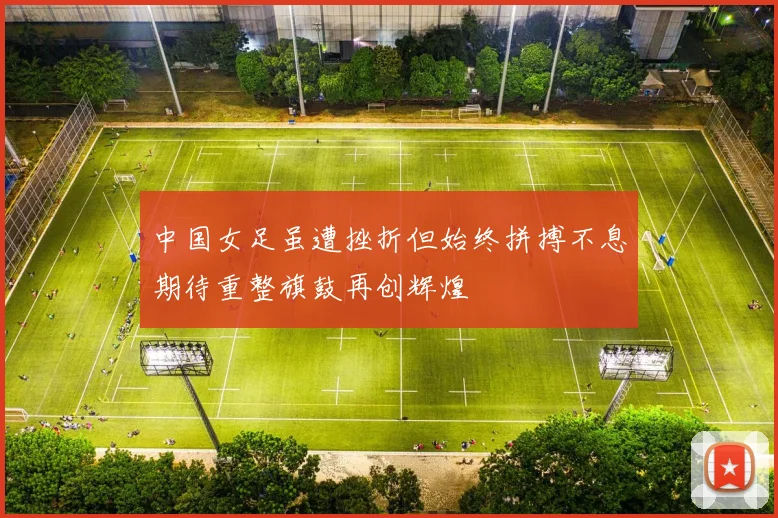 中国女足虽遭挫折但始终拼搏不息期待重整旗鼓再创辉煌