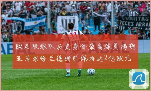 欧足联球队历史身价最高球员揭晓亚马尔哈兰德姆巴佩均达2亿欧元