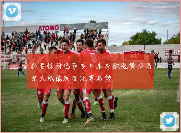 科曼惊讶巴萨多年未夺欧冠赞亚马尔天赋能改变比赛局势