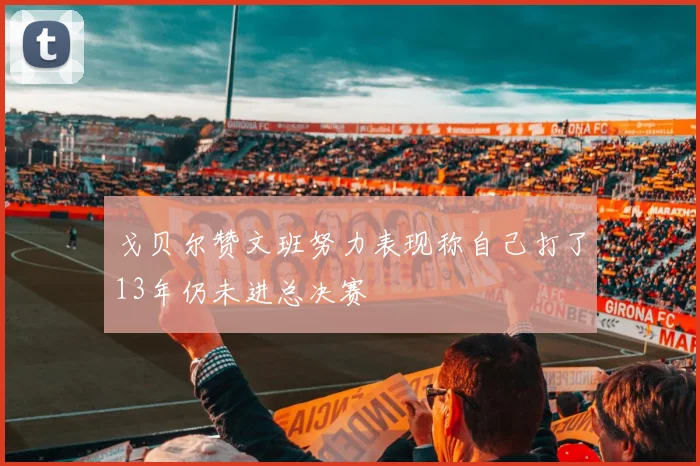 戈贝尔赞文班努力表现称自己打了13年仍未进总决赛