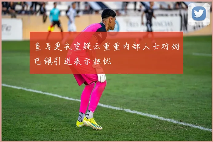 皇马更衣室疑云重重内部人士对姆巴佩引进表示担忧
