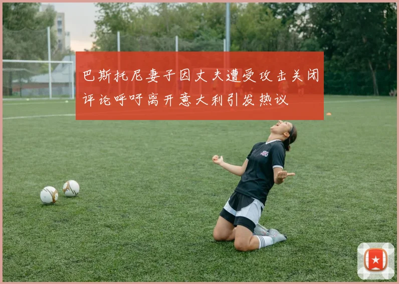 巴斯托尼妻子因丈夫遭受攻击关闭评论呼吁离开意大利引发热议