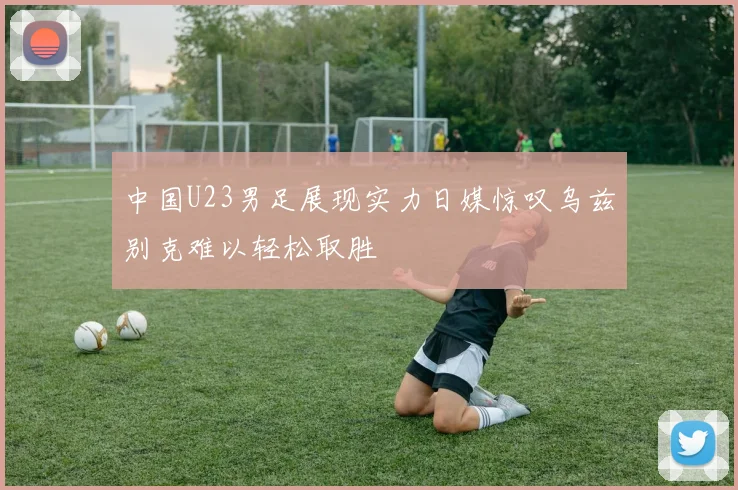 中国U23男足展现实力日媒惊叹乌兹别克难以轻松取胜