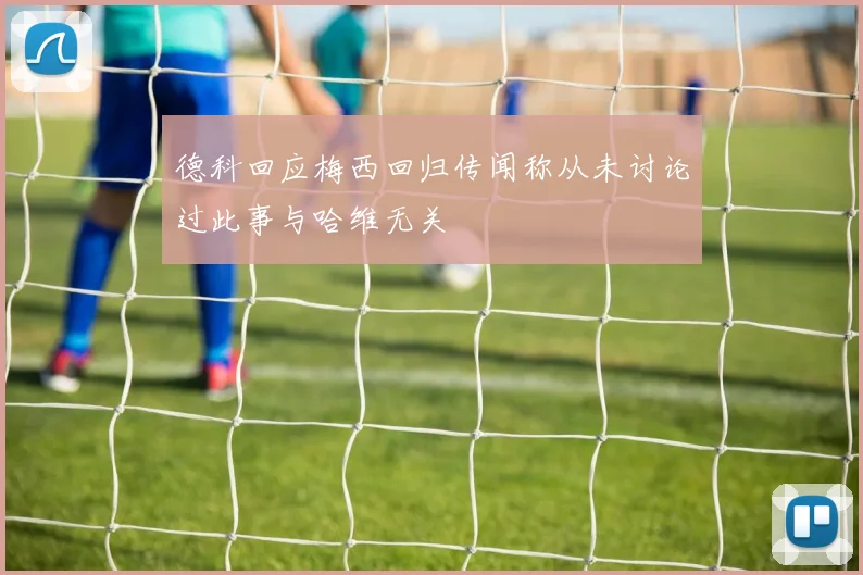 德科回应梅西回归传闻称从未讨论过此事与哈维无关