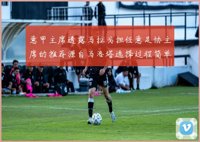 意甲主席透露马拉戈担任意足协主席的推荐源自马洛塔选择过程简单明了
