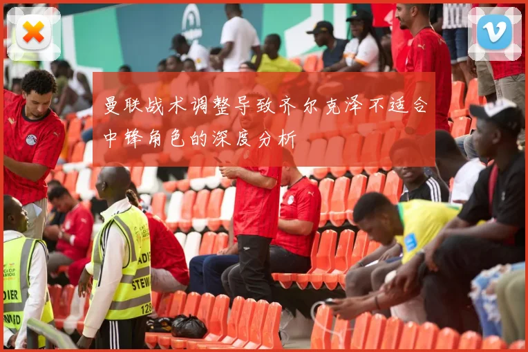 曼联战术调整导致齐尔克泽不适合中锋角色的深度分析